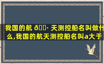 我国的航 🌷 天测控船名叫做什么,我国的航天测控船名叫a大于号b长城号c远 🌹 望号